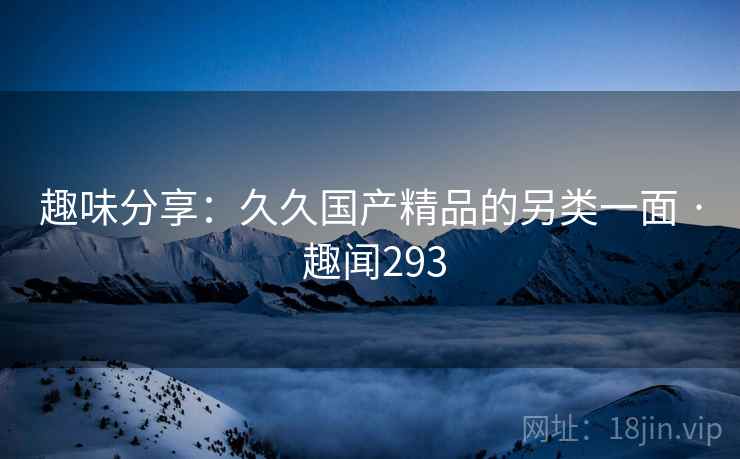 趣味分享：久久国产精品的另类一面 · 趣闻293