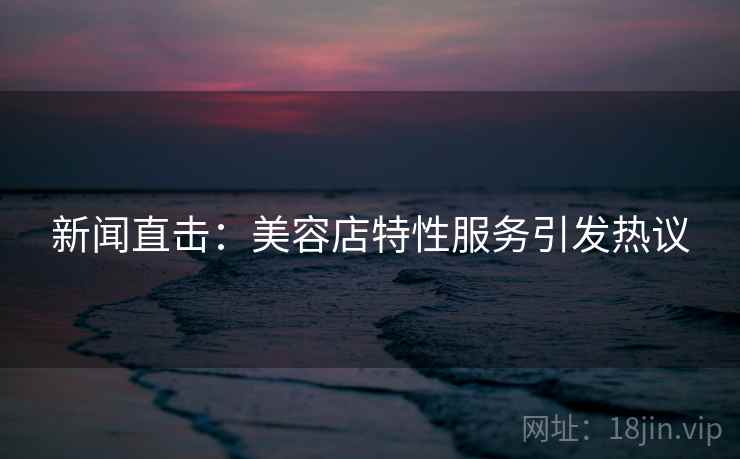 新闻直击：美容店特性服务引发热议