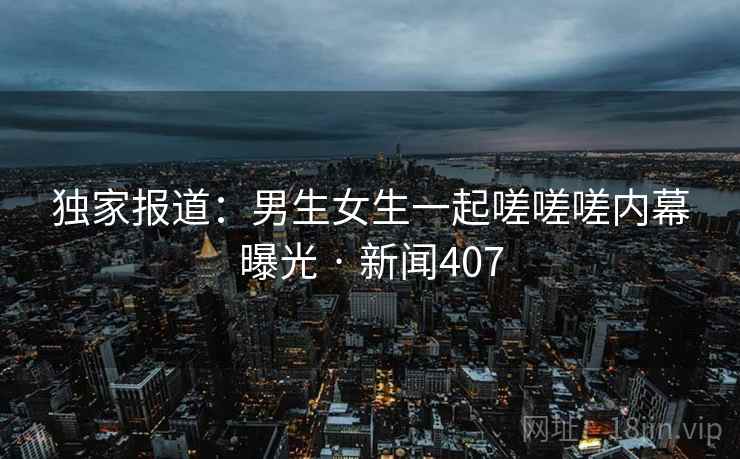 独家报道：男生女生一起嗟嗟嗟内幕曝光 · 新闻407