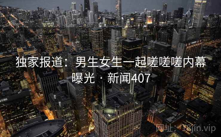 独家报道：男生女生一起嗟嗟嗟内幕曝光 · 新闻407