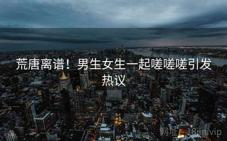 荒唐离谱！男生女生一起嗟嗟嗟引发热议