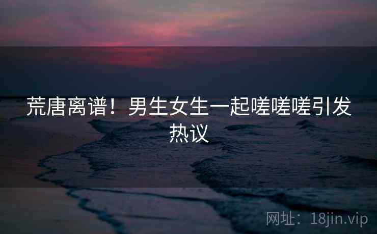 荒唐离谱！男生女生一起嗟嗟嗟引发热议