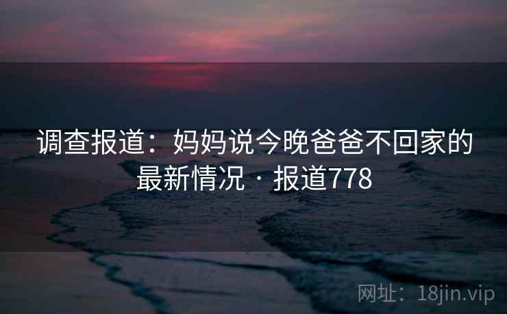 调查报道：妈妈说今晚爸爸不回家的最新情况 · 报道778