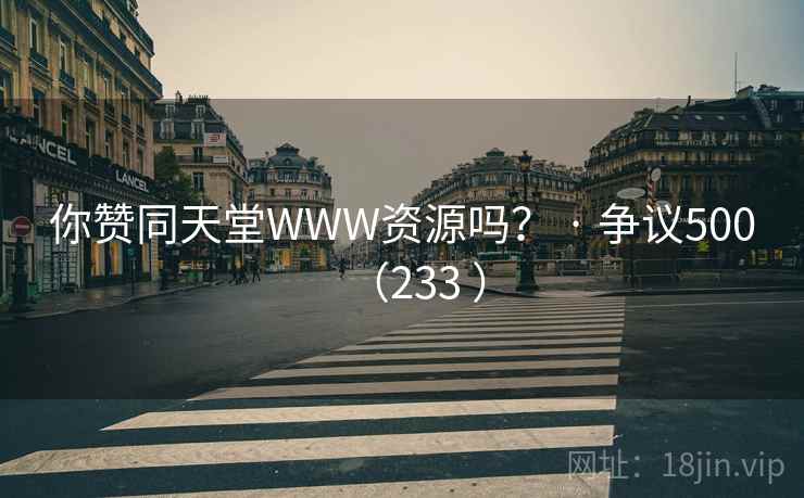 你赞同天堂WWW资源吗？ · 争议500（233 ）