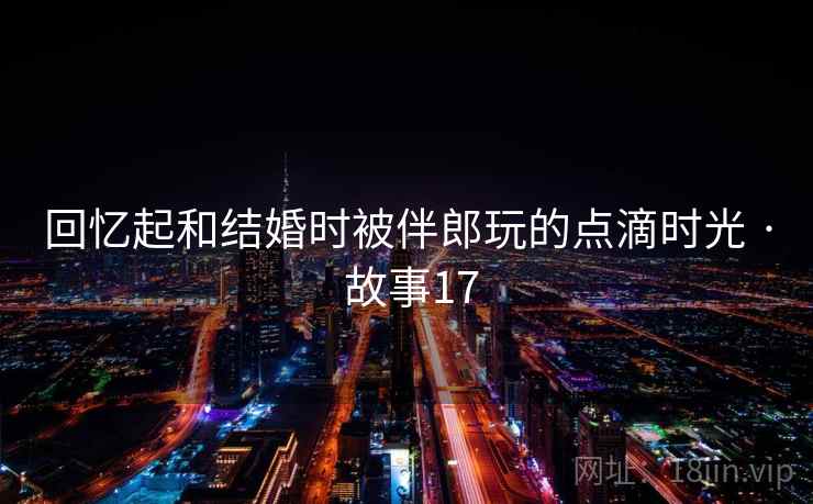 回忆起和结婚时被伴郎玩的点滴时光 · 故事17 回忆起和结婚时被伴郎玩的点滴时光 · 故事17